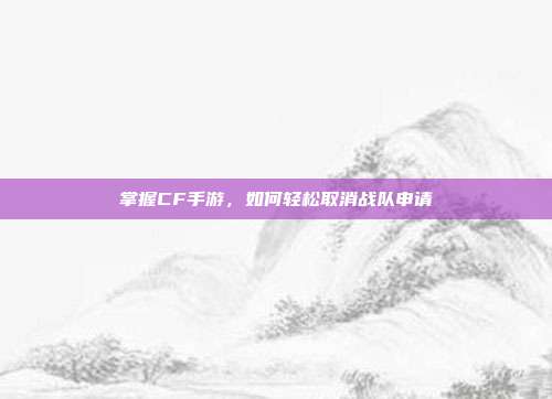 掌握CF手游,如何轻松取消战队申请