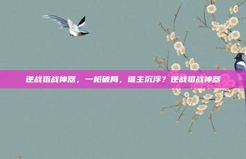逆战狙战神器,一枪破局,谁主沉浮?逆战狙战神器