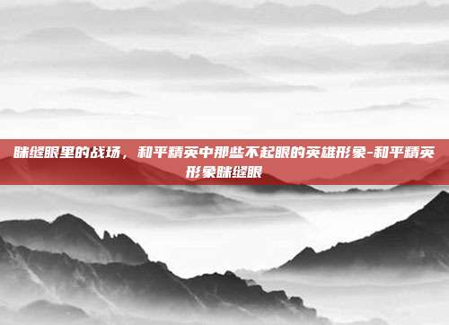 眯缝眼里的战场,和平精英中那些不起眼的英雄形象-和平精英形象眯缝眼