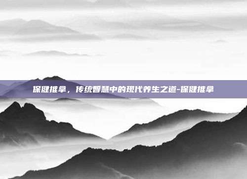 保健推拿，传统智慧中的现代养生之道-保健推拿