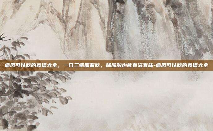 痛风可以吃的食谱大全，一日三餐照着吃，降尿酸也能有滋有味-痛风可以吃的食谱大全