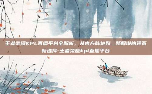 王者荣耀KPL直播平台全解析,从官方阵地到二路解说的观赛新选择-王者荣耀kpl直播平台