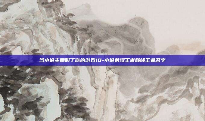 当小说主角叫了你的游戏ID-小说荣耀王者巅峰王者名字