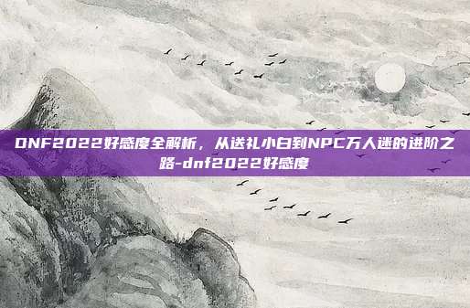 DNF2022好感度全解析，从送礼小白到NPC万人迷的进阶之路-dnf2022好感度