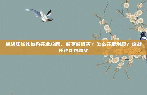 逆战任性礼包购买全攻略，值不值得买？怎么买最划算？逆战任性礼包购买