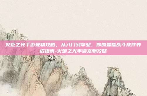 火炬之光手游宠物攻略,从入门到毕业,你的最佳战斗伙伴养成指南-火炬之光手游宠物攻略