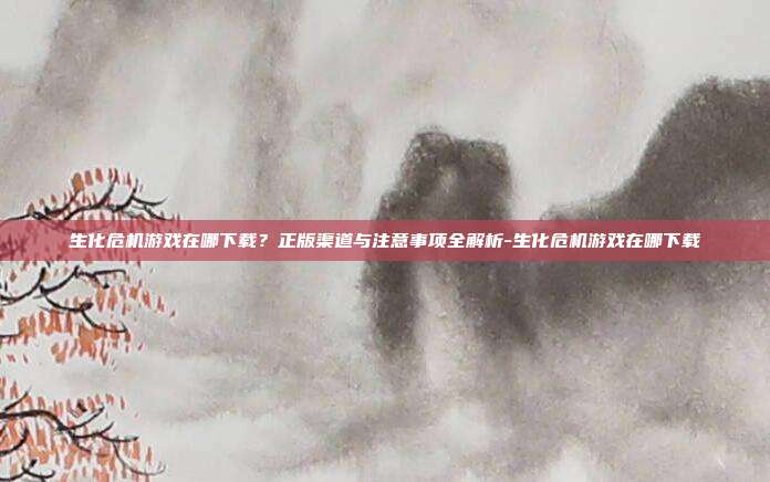 生化危机游戏在哪下载?正版渠道与注意事项全解析-生化危机游戏在哪下载