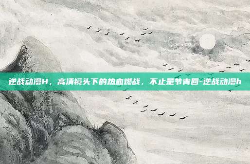 逆战动漫H,高清镜头下的热血燃战,不止是爷青回-逆战动漫h