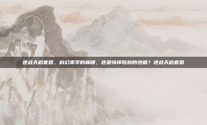 逆战天启套图，科幻美学的巅峰，还是情怀收割的绝唱？逆战天启套图