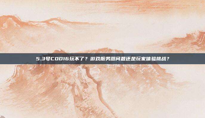 5.3号COD16玩不了?游戏服务器问题还是玩家体验挑战?