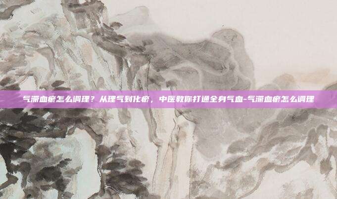 气滞血瘀怎么调理?从理气到化瘀,中医教你打通全身气血-气滞血瘀怎么调理