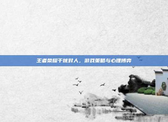 王者荣耀干扰对人,游戏策略与心理博弈