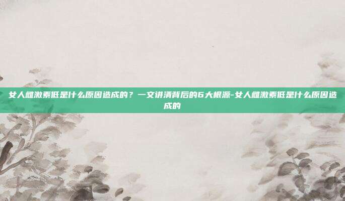 女人雌激素低是什么原因造成的?一文讲清背后的6大根源-女人雌激素低是什么原因造成的
