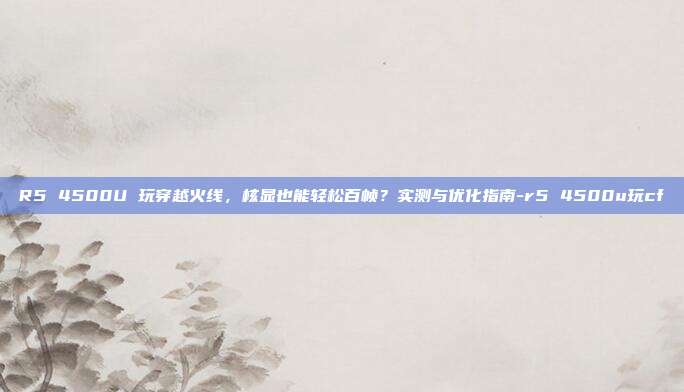 R5 4500U 玩穿越火线，核显也能轻松百帧？实测与优化指南-r5 4500u玩cf