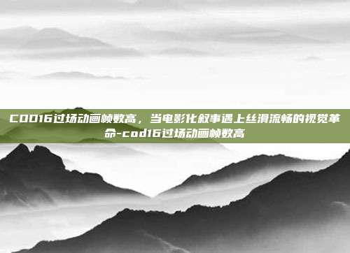 COD16过场动画帧数高,当电影化叙事遇上丝滑流畅的视觉革命-cod16过场动画帧数高