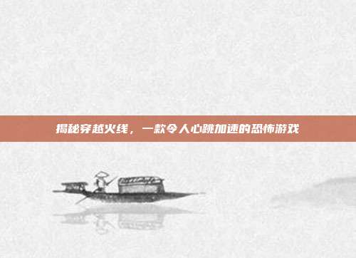 揭秘穿越火线,一款令人心跳加速的恐怖游戏