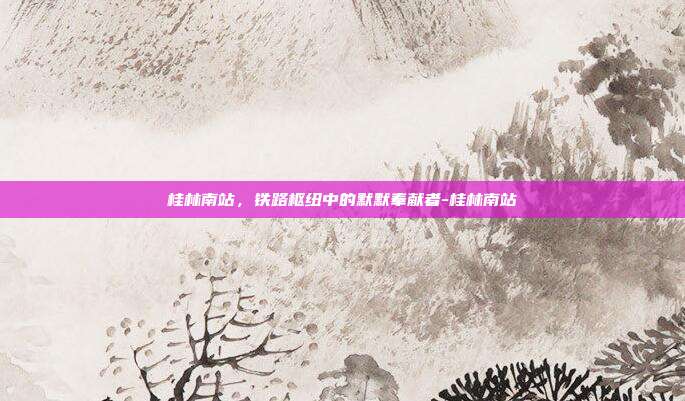 桂林南站,铁路枢纽中的默默奉献者-桂林南站