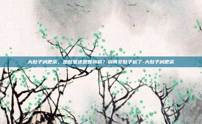 大肚子减肥茶,是救星还是智商税?别再交肚子税了-大肚子减肥茶