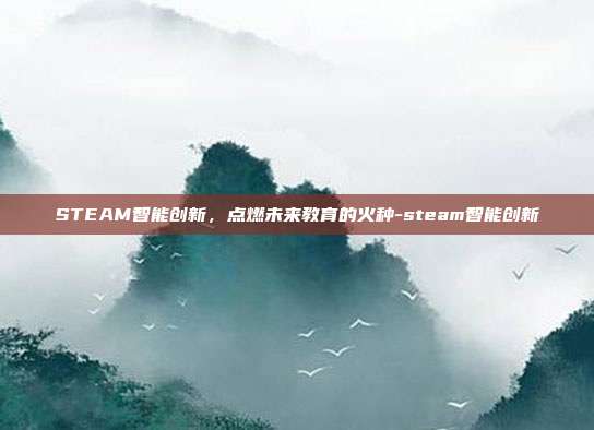 STEAM智能创新，点燃未来教育的火种-steam智能创新
