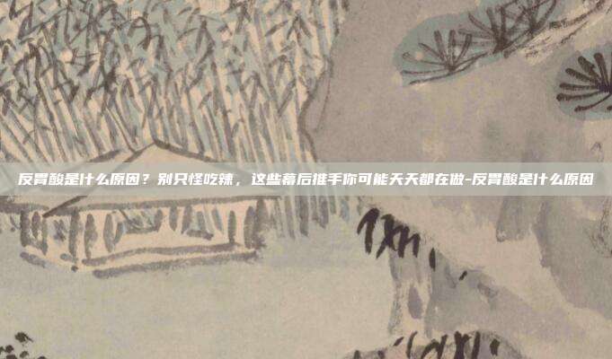 反胃酸是什么原因?别只怪吃辣,这些幕后推手你可能天天都在做-反胃酸是什么原因