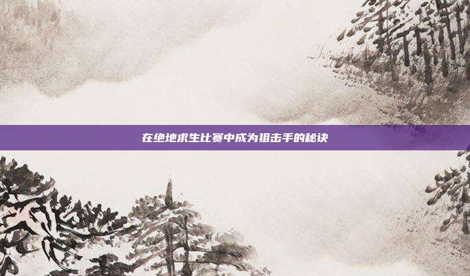 在绝地求生比赛中成为狙击手的秘诀