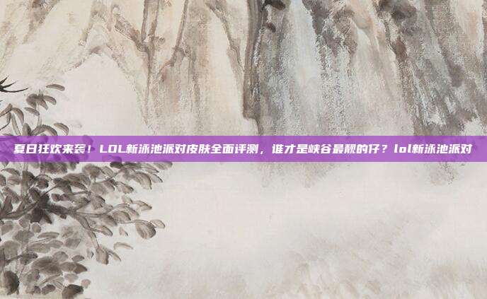 夏日狂欢来袭!LOL新泳池派对皮肤全面评测,谁才是峡谷最靓的仔?lol新泳池派对