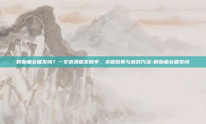 畸胎瘤会复发吗？一文讲清复发概率、关键因素与应对方法-畸胎瘤会复发吗