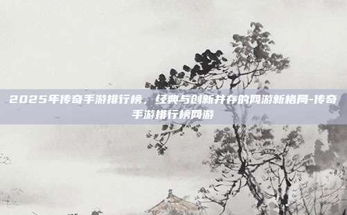 2025年传奇手游排行榜，经典与创新并存的网游新格局-传奇手游排行榜网游