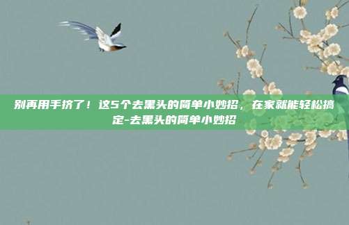 别再用手挤了!这5个去黑头的简单小妙招,在家就能轻松搞定-去黑头的简单小妙招