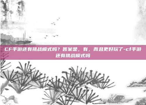 CF手游还有挑战模式吗？答案是，有，而且更好玩了-cf手游还有挑战模式吗