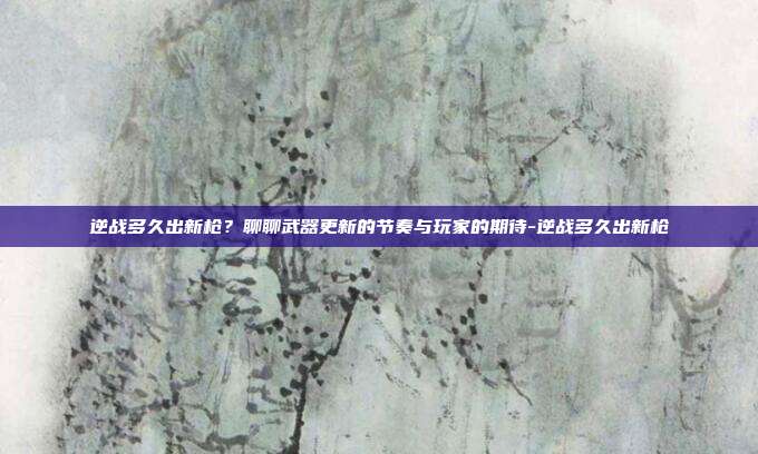 逆战多久出新枪?聊聊武器更新的节奏与玩家的期待-逆战多久出新枪