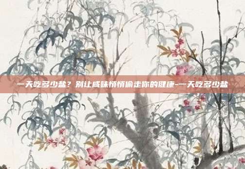 一天吃多少盐？别让咸味悄悄偷走你的健康-一天吃多少盐