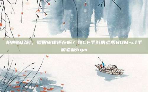 枪声响起时,那段旋律还在吗?致CF手游的老版BGM-cf手游老版bgm
