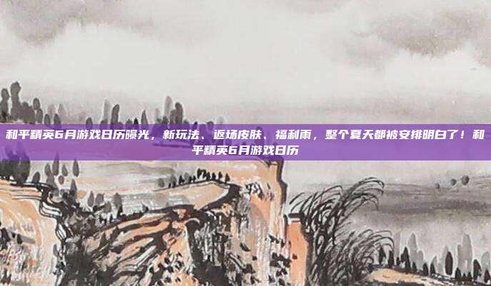 和平精英6月游戏日历曝光,新玩法、返场皮肤、福利雨,整个夏天都被安排明白了!和平精英6月游戏日历