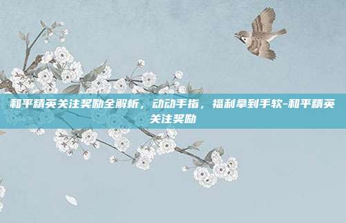 和平精英关注奖励全解析，动动手指，福利拿到手软-和平精英关注奖励
