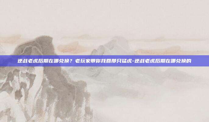 逆战老虎后期在哪兑换?老玩家带你找回那只猛虎-逆战老虎后期在哪兑换的