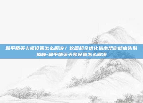 和平精英卡顿设置怎么解决？这篇超全优化指南帮你彻底告别掉帧-和平精英卡顿设置怎么解决