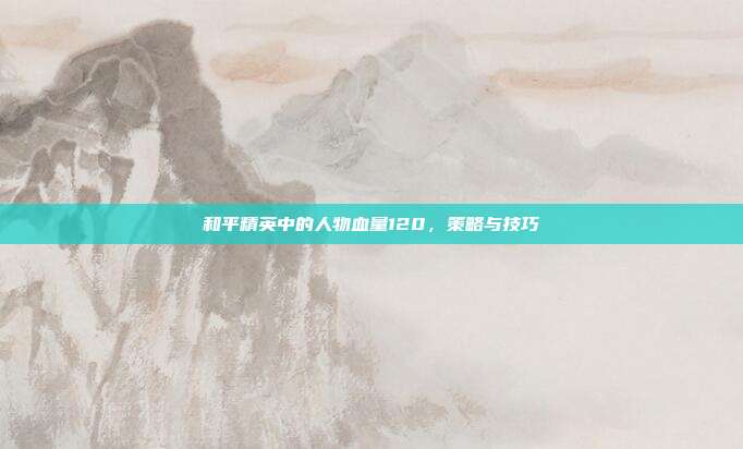 和平精英中的人物血量120,策略与技巧