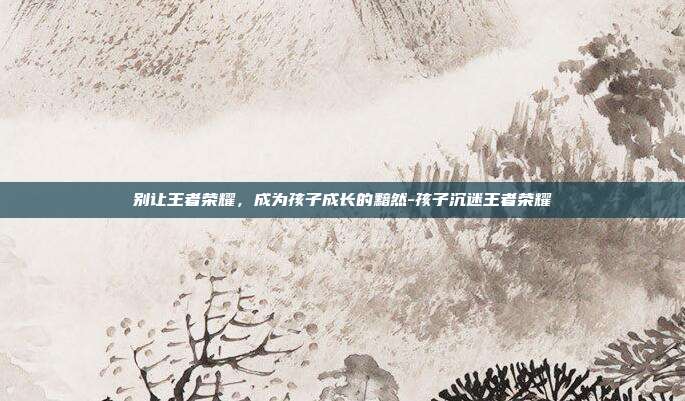 别让王者荣耀，成为孩子成长的黯然-孩子沉迷王者荣耀