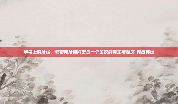 半岛上的法槌,韩国宪法如何塑造一个国家的民主与动荡-韩国宪法