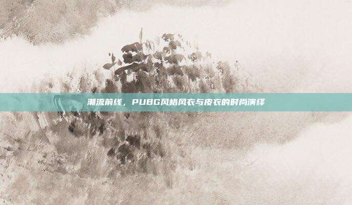 潮流前线,PUBG风格风衣与皮衣的时尚演绎
