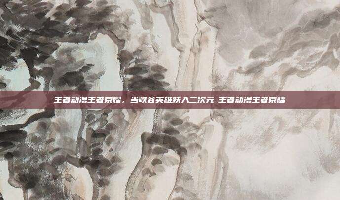 王者动漫王者荣耀，当峡谷英雄跃入二次元-王者动漫王者荣耀