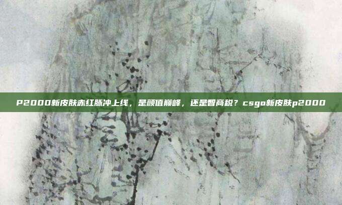 P2000新皮肤赤红脉冲上线，是颜值巅峰，还是智商税？csgo新皮肤p2000