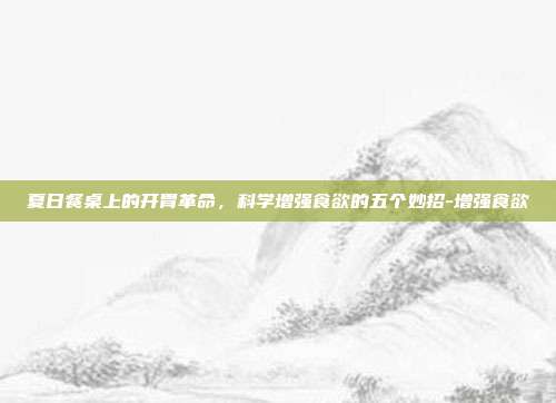 夏日餐桌上的开胃革命,科学增强食欲的五个妙招-增强食欲