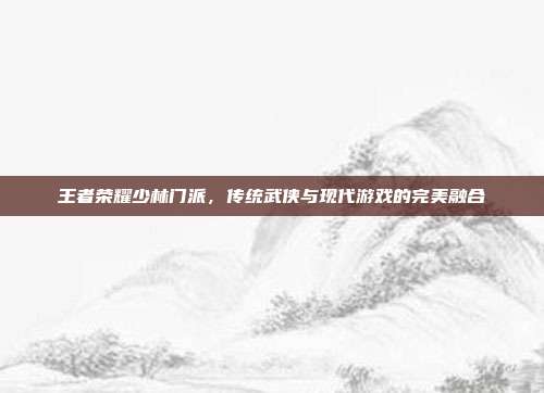 王者荣耀少林门派,传统武侠与现代游戏的完美融合