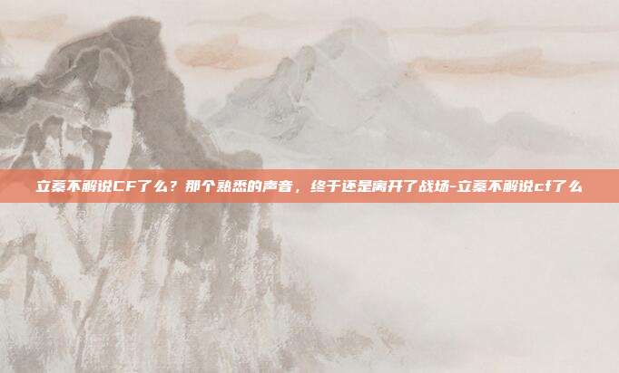 立蓁不解说CF了么？那个熟悉的声音，终于还是离开了战场-立蓁不解说cf了么