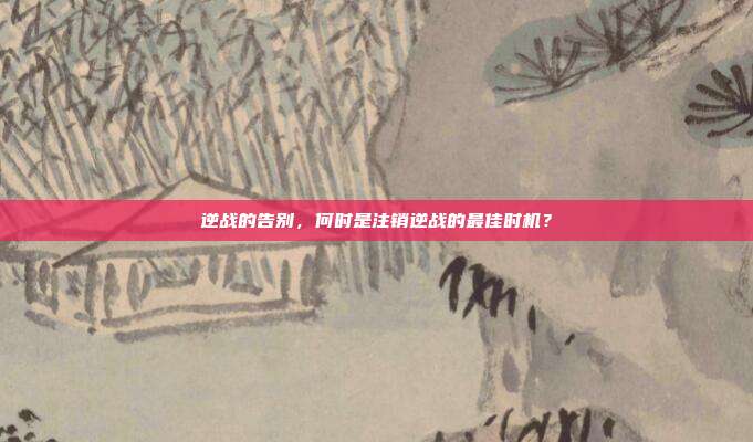 逆战的告别,何时是注销逆战的最佳时机?