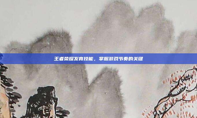 王者荣耀发育技能,掌握游戏节奏的关键