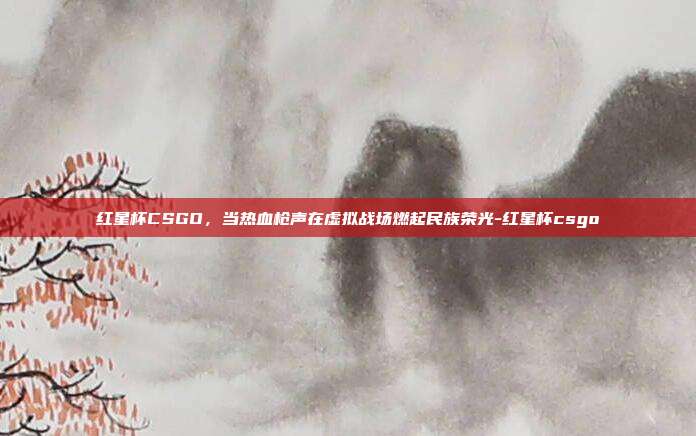 红星杯CSGO，当热血枪声在虚拟战场燃起民族荣光-红星杯csgo