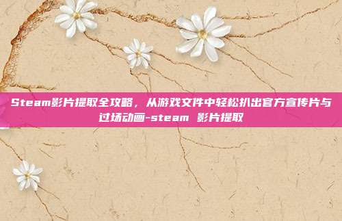 Steam影片提取全攻略,从游戏文件中轻松扒出官方宣传片与过场动画-steam 影片提取